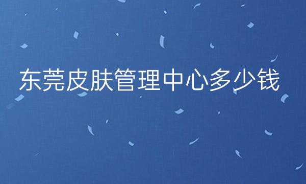 东莞皮肤管理中心整形医院哪家好?医院排名前10名单一览