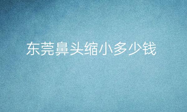 东莞鼻头缩小整形医院哪家好?医院排名介绍