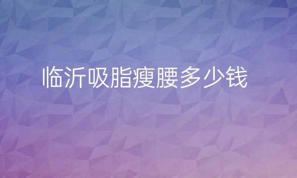 临沂吸脂瘦腰哪家医院比较好?临沂吸脂瘦腰价格多少