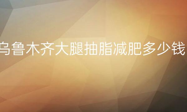 乌鲁木齐大腿抽脂减肥整形医院哪家好?好医院供了解