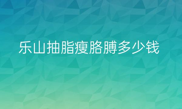 乐山抽脂瘦胳膊哪家医院比较好?价格一览