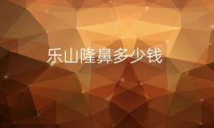 乐山隆鼻去哪家医院比较好?医院名单+价格收费一览
