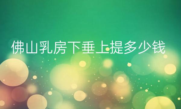 佛山乳房下垂上提整形医院哪家好?来看看有没有你喜欢的!