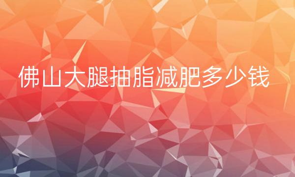 佛山大腿抽脂减肥整形医院哪家好?下面的医院有你喜欢的吗