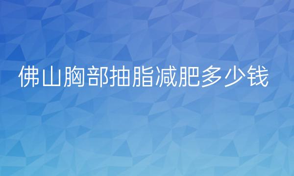 佛山胸部抽脂减肥整形医院哪家好?医院排名前10名单一览