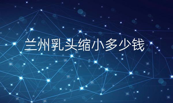 兰州乳头缩小哪家医院比较好?乳头缩小价格一览