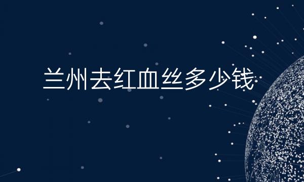 兰州去红血丝整形医院哪家好?医院排名前6名单一览