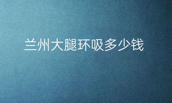 兰州大腿环吸整形医院哪家好?医院排名前6名单一览