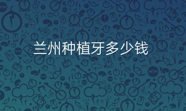 兰州种植牙哪家医院比较好?种植牙价格一览