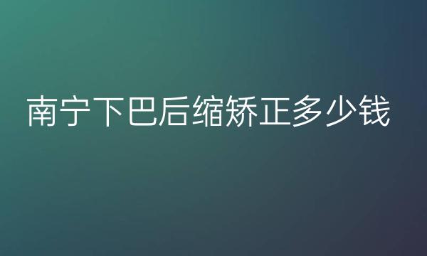 南宁下巴后缩矫正整形医院哪家好?医院排名前10名单一览