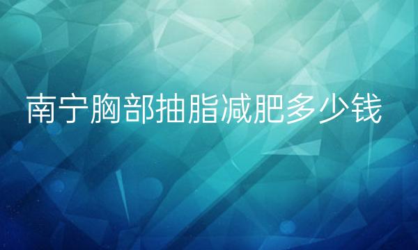 南宁胸部抽脂减肥整形医院哪家好?医院排名前10名单一览
