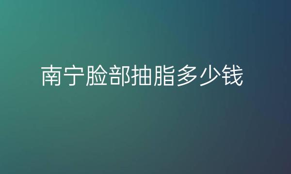 南宁脸部抽脂整形医院哪家好?医院排名前10名单一览