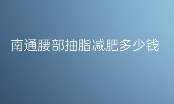 南通腰部抽脂减肥哪家医院比较好?腰部抽脂价格一览