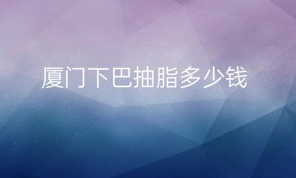 厦门下巴抽脂哪家医院比较好?价格参考!