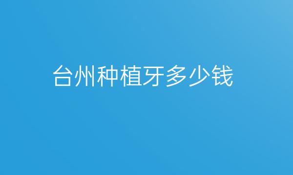 台州种植牙哪家医院比较好?价格一览