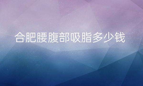 合肥腰腹部吸脂整形医院哪家好?医院排名前10名单一览