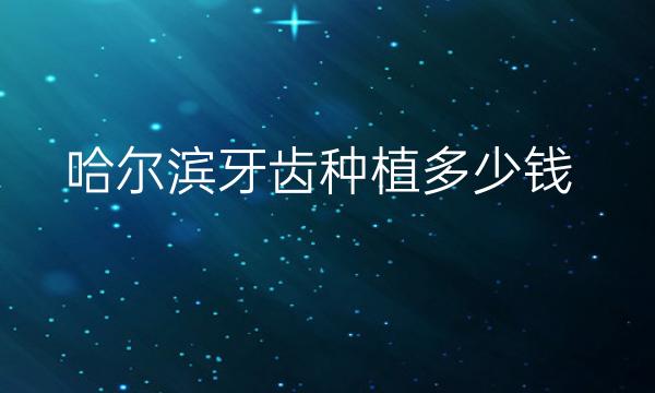 哈尔滨牙齿种植哪家医院比较好?牙齿种植价格