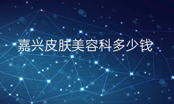 嘉兴皮肤美容科整形医院哪家好?医院排名前6名单一览
