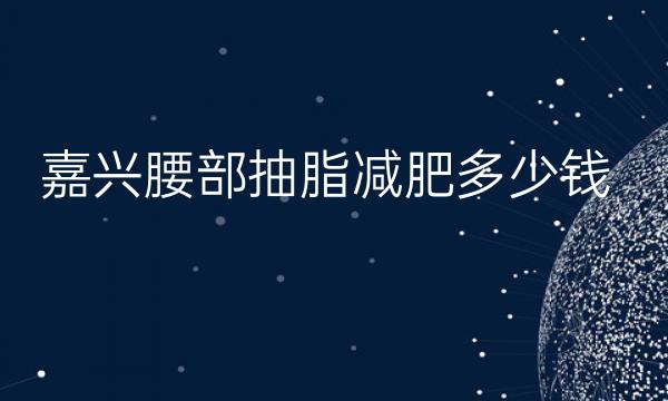 嘉兴腰部抽脂减肥哪家医院比较好?价格参考