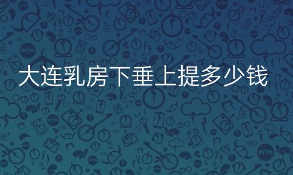 大连乳房下垂上提整形医院哪家好?医院排名前3