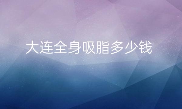 大连全身吸脂医院排名_前10名单口碑不错