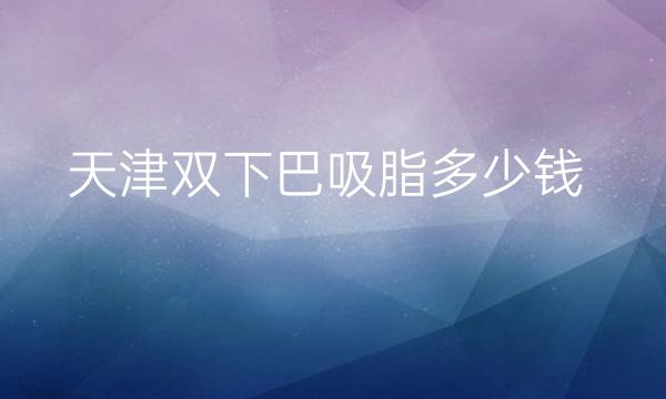 天津双下巴吸脂哪家医院比较好?价钱详细介绍