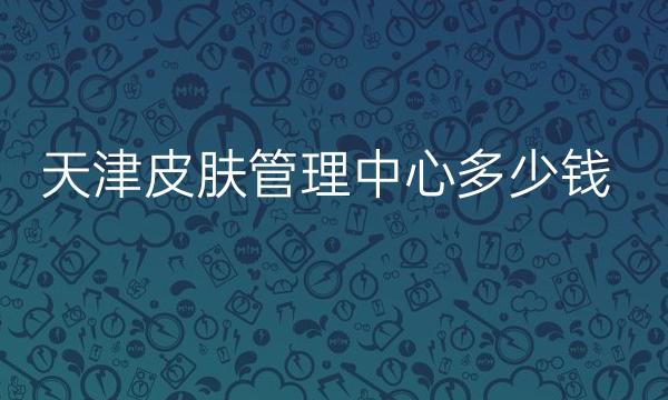 天津皮肤管理中心整形医院哪家好?医院排名前10名单一览