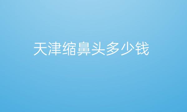 天津缩鼻头整形医院哪家好?医院排名前10名单一览