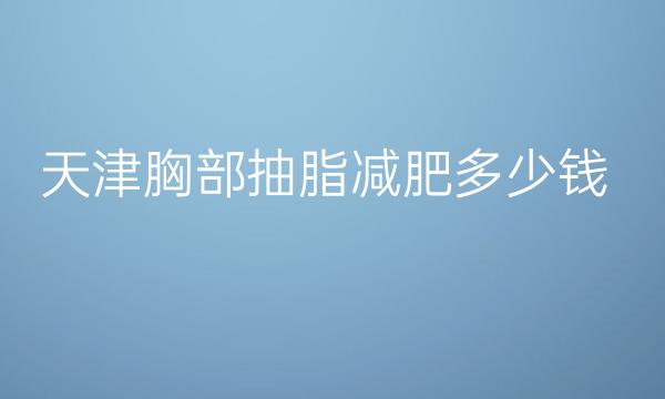 天津胸部抽脂减肥整形医院哪家好?医院排名前10名单一览