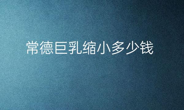 常德巨乳缩小哪家医院比较好?巨乳缩小费用贵不贵