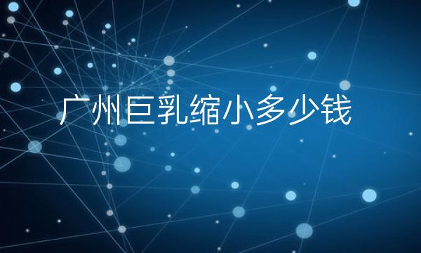 广州巨乳缩小哪家医院比较好?巨乳缩小价格一览