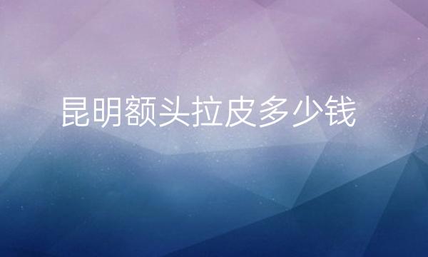 昆明额头拉皮哪家医院比较好?价格一览