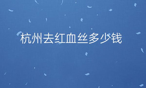 杭州去红血丝整形医院哪家好?医院排名前10名单一览