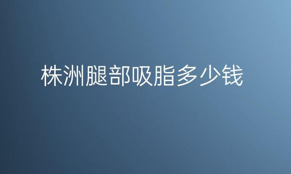 株洲腿部吸脂哪家医院做的不错?整形价格一览