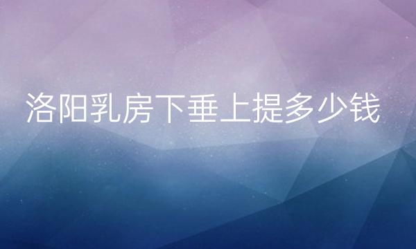 洛阳乳房下垂上提整形医院哪家好?医院排名前3名单一览