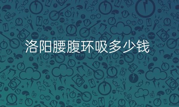 洛阳腰腹环吸整形医院介绍!前三名医院都在这里了