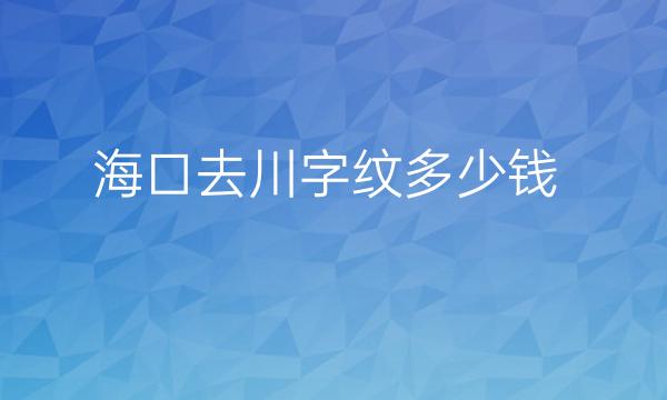 海口去川字纹整形医院哪家好?医院排名了解