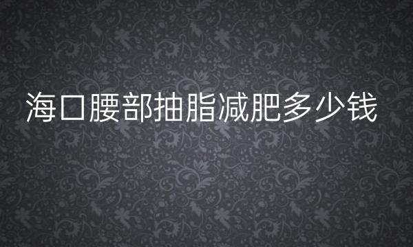 海口腰部抽脂减肥整形医院哪家好?医院排名前10名单一览