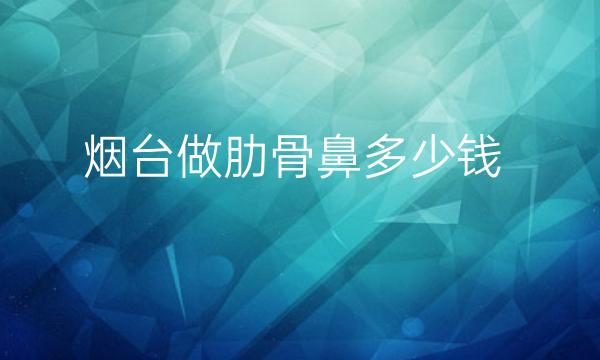 烟台做肋骨鼻哪家医院比较好?烟台鼻整形价格一览