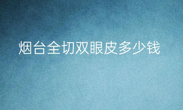 烟台全切双眼皮整形医院哪家好?医院排名前9名单一览