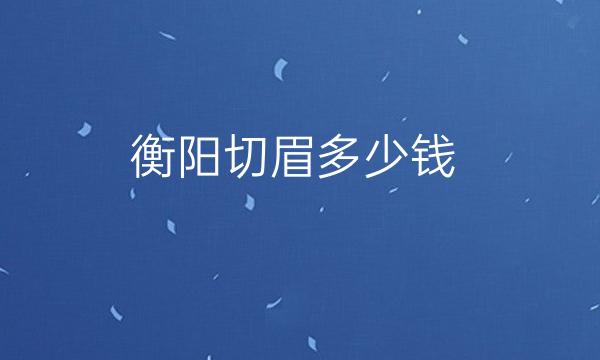 衡阳切眉哪家医院比较好?整形价格一览全新整理!