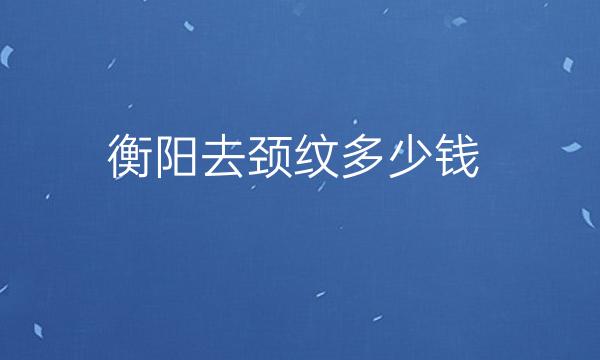 衡阳去颈纹整形医院哪家好?排名靠前医院有哪些