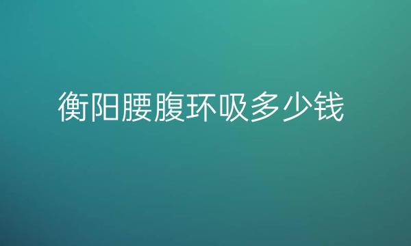 衡阳腰腹环吸哪家医院比较好?价格介绍!