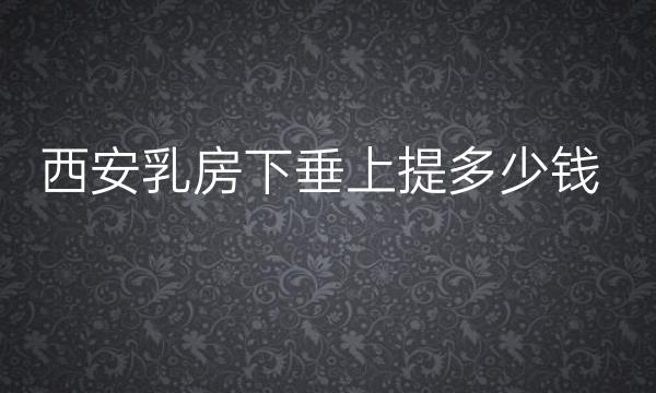 西安乳房下垂上提多少钱!价格一览