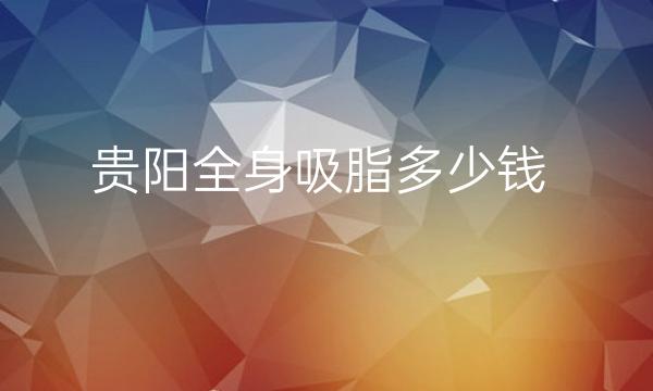 贵阳全身吸脂整形医院哪家好?医院排名前10名单一览