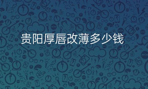 贵阳厚唇改薄整形医院哪家好?医院排名前6名单一览