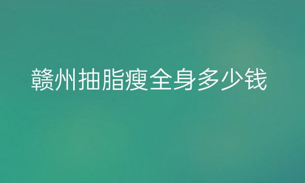 赣州抽脂瘦全身哪家医院比较好?全身抽脂价格参考一览
