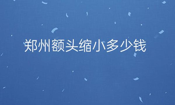 郑州额头缩小哪家医院比较好?价格参考