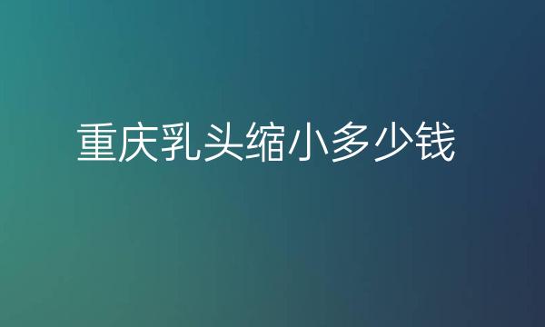 重庆乳头缩小整形医院哪家好?医院排名前7名单一览