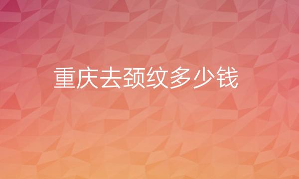 重庆去颈纹整形医院哪家好?排行前十医院有哪些